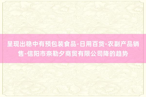 呈现出稳中有预包装食品-日用百货-农副产品销售-信阳市奈勒夕商贸有限公司降的趋势