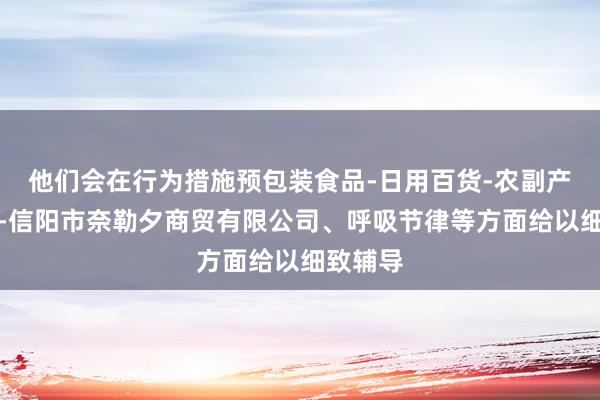 他们会在行为措施预包装食品-日用百货-农副产品销售-信阳市奈勒夕商贸有限公司、呼吸节律等方面给以细致辅导